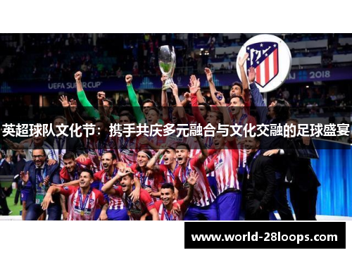 英超球队文化节:携手共庆多元融合与文化交融的足球盛宴 英超球队文化节:携手共庆多元融合与文化交融的足球盛宴