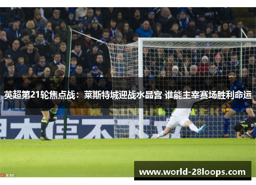 英超第21轮焦点战：莱斯特城迎战水晶宫 谁能主宰赛场胜利命运