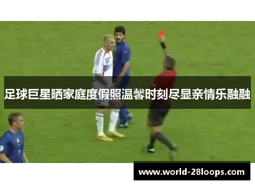 足球巨星晒家庭度假照温馨时刻尽显亲情乐融融