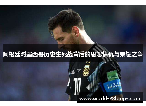 阿根廷对墨西哥历史生死战背后的恩怨情仇与荣耀之争