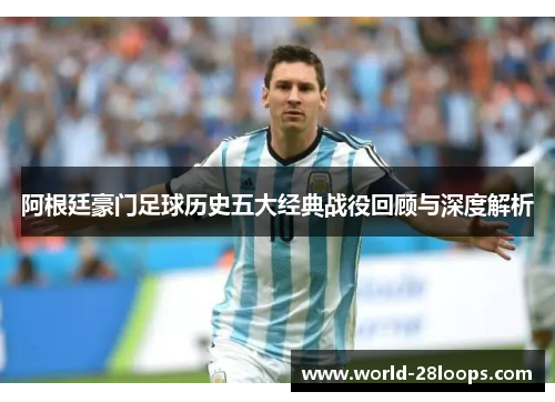 阿根廷豪门足球历史五大经典战役回顾与深度解析 阿根廷豪门足球历史五大经典战役回顾与深度解析