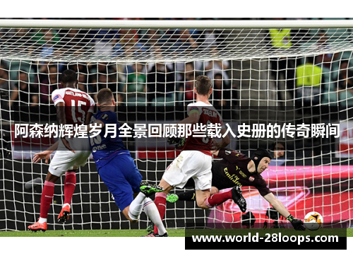 阿森纳辉煌岁月全景回顾那些载入史册的传奇瞬间 阿森纳辉煌岁月全景回顾那些载入史册的传奇瞬间