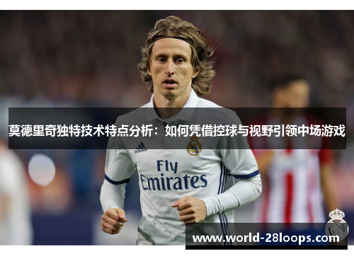 莫德里奇独特技术特点分析：如何凭借控球与视野引领中场游戏
