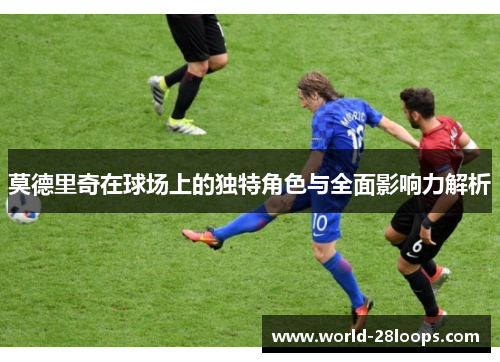 莫德里奇在球场上的独特角色与全面影响力解析