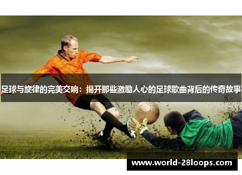 足球与旋律的完美交响:揭开那些激励人心的足球歌曲背后的传奇故事 足球与旋律的完美交响:揭开那些激励人心的足球歌曲背后的传奇故事