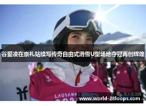 谷爱凌在崇礼站续写传奇自由式滑雪U型场地夺冠再创辉煌