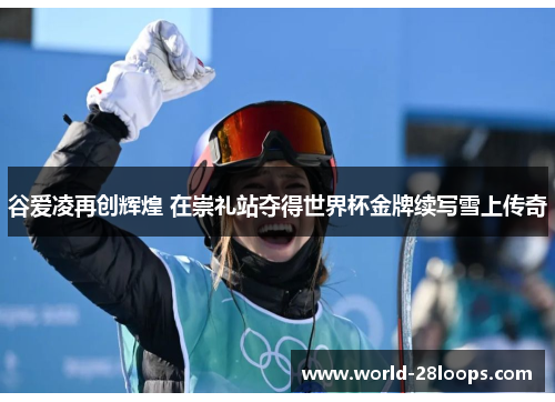 谷爱凌再创辉煌 在崇礼站夺得世界杯金牌续写雪上传奇