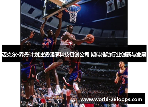 迈克尔·乔丹计划注资健康科技初创公司 期待推动行业创新与发展