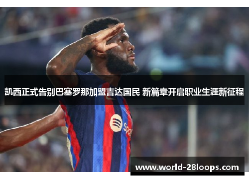 凯西正式告别巴塞罗那加盟吉达国民 新篇章开启职业生涯新征程 凯西正式告别巴塞罗那加盟吉达国民 新篇章开启职业生涯新征程